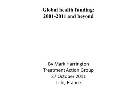 Global health funding: 2001-2011 and beyond By Mark Harrington Treatment Action Group 27 October 2011 Lille, France.