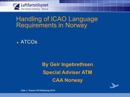 Side 1 / Rome LPR Workshop 2010 Handling of ICAO Language Requirements in Norway ATCOs By Geir Ingebrethsen Special Adviser ATM CAA Norway.