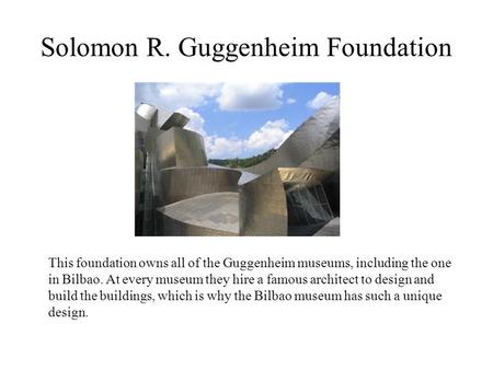 Solomon R. Guggenheim Foundation This foundation owns all of the Guggenheim museums, including the one in Bilbao. At every museum they hire a famous architect.