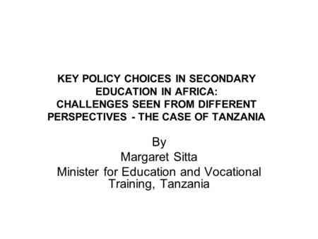KEY POLICY CHOICES IN SECONDARY EDUCATION IN AFRICA: CHALLENGES SEEN FROM DIFFERENT PERSPECTIVES - THE CASE OF TANZANIA By Margaret Sitta Minister for.