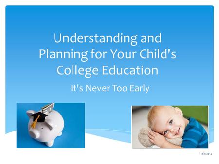 Understanding and Planning for Your Child's College Education It's Never Too Early 10/7/2014.