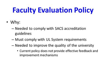 Faculty Evaluation Policy Why: – Needed to comply with SACS accreditation guidelines – Must comply with UL System requirements – Needed to improve the.