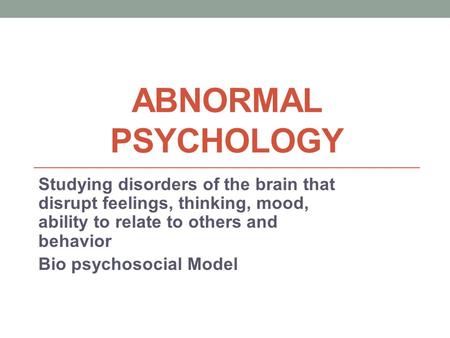 ABNORMAL PSYCHOLOGY Studying disorders of the brain that disrupt feelings, thinking, mood, ability to relate to others and behavior Bio psychosocial Model.