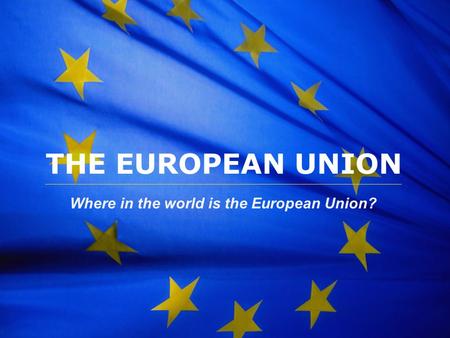 The European Union THE EUROPEAN UNION Where in the world is the European Union?