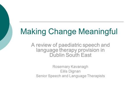 Making Change Meaningful A review of paediatric speech and language therapy provision in Dublin South East Rosemary Kavanagh Eilís Dignan Senior Speech.