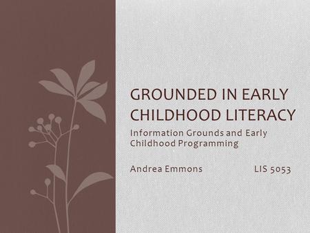 Information Grounds and Early Childhood Programming Andrea EmmonsLIS 5053 GROUNDED IN EARLY CHILDHOOD LITERACY.