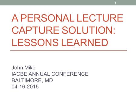 A PERSONAL LECTURE CAPTURE SOLUTION: LESSONS LEARNED John Miko IACBE ANNUAL CONFERENCE BALTIMORE, MD 04-16-2015 1.