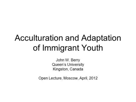 Acculturation and Adaptation of Immigrant Youth John W. Berry Queen’s University Kingston, Canada Open Lecture, Moscow, April, 2012.