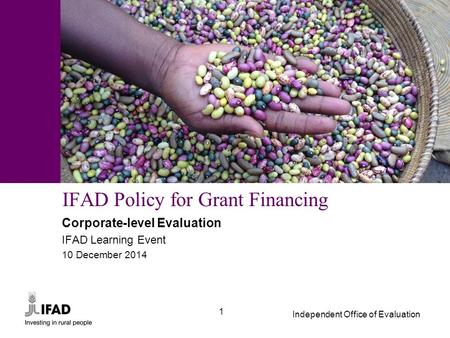 Independent Office of Evaluation 1 IFAD Policy for Grant Financing Corporate-level Evaluation IFAD Learning Event 10 December 2014.