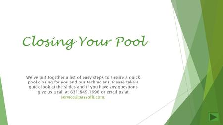 Closing Your Pool We’ve put together a list of easy steps to ensure a quick pool closing for you and our technicians. Please take a quick look at the slides.