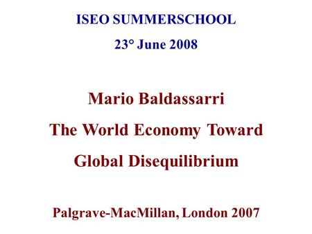 ISEO SUMMERSCHOOL 23° June 2008 Mario Baldassarri The World Economy Toward Global Disequilibrium Palgrave-MacMillan, London 2007.