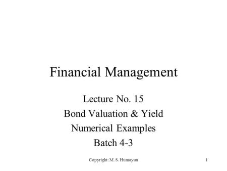 Copyright: M. S. Humayun1 Financial Management Lecture No. 15 Bond Valuation & Yield Numerical Examples Batch 4-3.