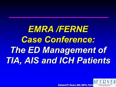 Edward P. Sloan, MD, MPH, FACEP EMRA /FERNE Case Conference: The ED Management of TIA, AIS and ICH Patients.