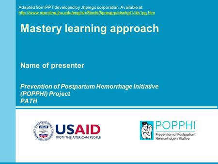 Mastery learning approach Name of presenter Prevention of Postpartum Hemorrhage Initiative (POPPHI) Project PATH Adapted from PPT developed by Jhpiego.