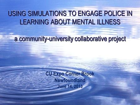 USING SIMULATIONS TO ENGAGE POLICE IN LEARNING ABOUT MENTAL ILLNESS a community-university collaborative project CU Expo Corner Brook Newfoundland June.