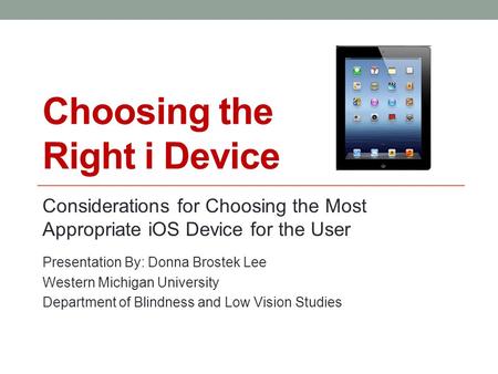 Choosing the Right i Device Considerations for Choosing the Most Appropriate iOS Device for the User Presentation By: Donna Brostek Lee Western Michigan.