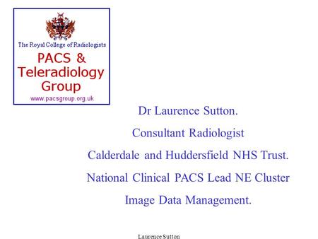 Laurence Sutton Dr Laurence Sutton. Consultant Radiologist Calderdale and Huddersfield NHS Trust. National Clinical PACS Lead NE Cluster Image Data Management.