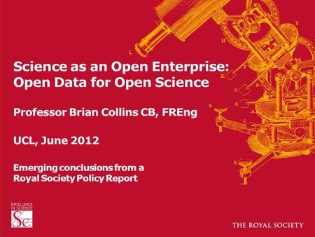 Science as an Open Enterprise: Open Data for Open Science Professor Brian Collins CB, FREng UCL, June 2012 Emerging conclusions from a Royal Society Policy.