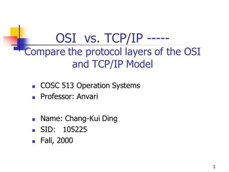 1 OSI vs. TCP/IP ----- Compare the protocol layers of the OSI and TCP/IP Model COSC 513 Operation Systems Professor: Anvari Name: Chang-Kui Ding SID: 105225.