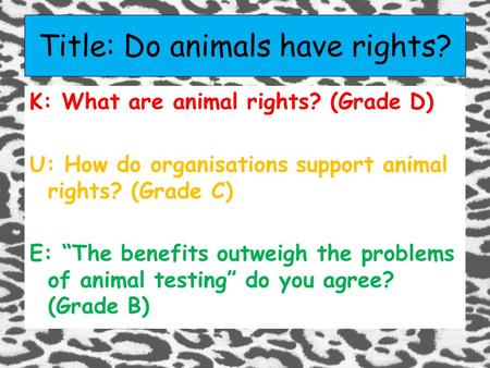 Title: Do animals have rights? K: What are animal rights? (Grade D) U: How do organisations support animal rights? (Grade C) E: “The benefits outweigh.