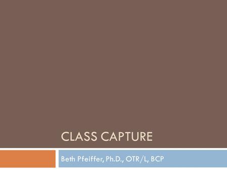 CLASS CAPTURE Beth Pfeiffer, Ph.D., OTR/L, BCP Class Capture  What is class capture and what does it allow you to do?