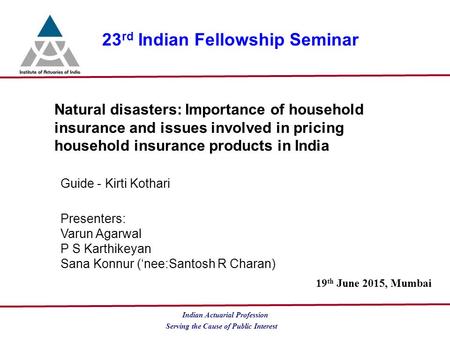 Serving the Cause of Public Interest Indian Actuarial Profession 23 rd Indian Fellowship Seminar Natural disasters: Importance of household insurance and.