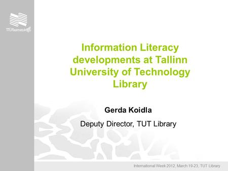 International Week 2012, March 19-23, TUT Library Information Literacy developments at Tallinn University of Technology Library Gerda Koidla Deputy Director,
