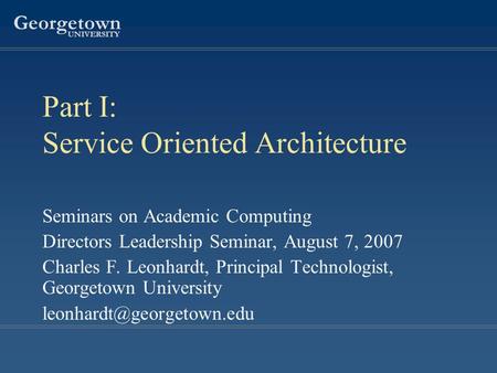 Georgetown UNIVERSITY Part I: Service Oriented Architecture Seminars on Academic Computing Directors Leadership Seminar, August 7, 2007 Charles F. Leonhardt,