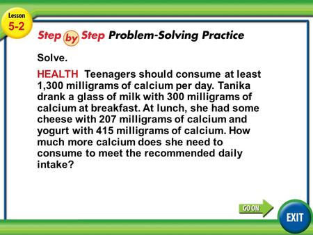 Lesson 5-2 Example 4 5-2 Solve. HEALTH Teenagers should consume at least 1,300 milligrams of calcium per day. Tanika drank a glass of milk with 300 milligrams.