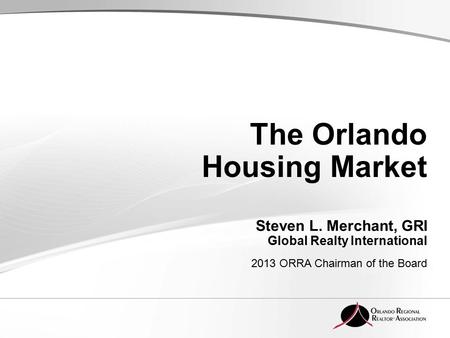 The Orlando Housing Market Steven L. Merchant, GRI Global Realty International 2013 ORRA Chairman of the Board.
