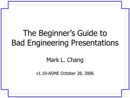 The Beginner’s Guide to Bad Engineering Presentations Mark L. Chang v1.10-ASME October 28, 2006.