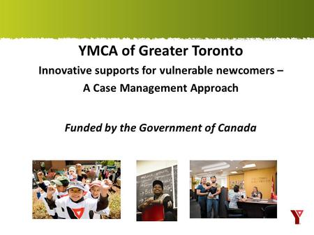YMCA of Greater Toronto Innovative supports for vulnerable newcomers – A Case Management Approach Funded by the Government of Canada.