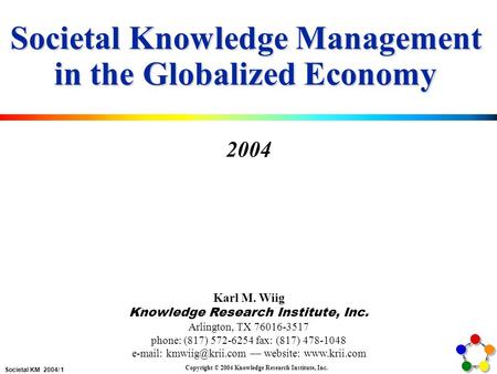 Societal KM 2004/ 1 Copyright © 2004 Knowledge Research Institute, Inc. Societal Knowledge Management in the Globalized Economy 2004 Karl M. Wiig Knowledge.