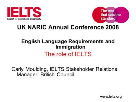 UK NARIC Annual Conference 2008 English Language Requirements and Immigration The role of IELTS Carly Moulding, IELTS Stakeholder Relations Manager, British.