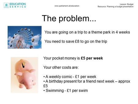 Lesson: Budget Resource: Planning a budget presentation www.parliament.uk/education You are going on a trip to a theme park in 4 weeks You need to save.