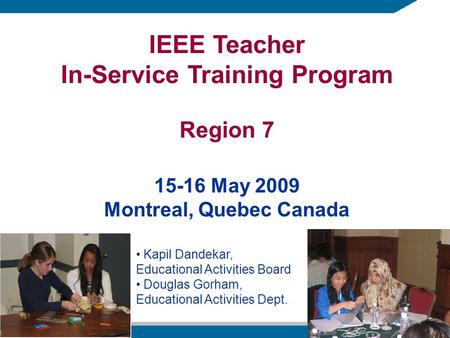 IEEE Teacher In-Service Training Program Region 7 15-16 May 2009 Montreal, Quebec Canada Kapil Dandekar, Educational Activities Board Douglas Gorham, Educational.
