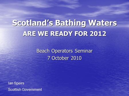 Scotland’s Bathing Waters ARE WE READY FOR 2012 Beach Operators Seminar 7 October 2010 Ian Speirs Scottish Government.