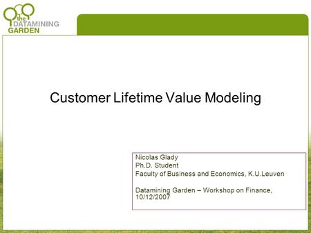 Customer Lifetime Value Modeling Nicolas Glady Ph.D. Student Faculty of Business and Economics, K.U.Leuven Datamining Garden – Workshop on Finance, 10/12/2007.