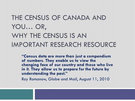 THE CENSUS OF CANADA AND YOU… OR, WHY THE CENSUS IS AN IMPORTANT RESEARCH RESOURCE “Census data are more than just a compendium of numbers. They enable.