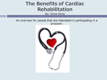 The Benefits of Cardiac Rehabilitation By: Jenna Kong  An overview for people that are interested in participating in a program.