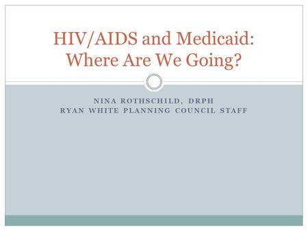 NINA ROTHSCHILD, DRPH RYAN WHITE PLANNING COUNCIL STAFF HIV/AIDS and Medicaid: Where Are We Going?