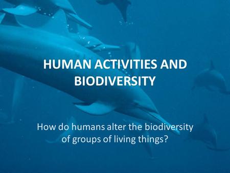 HUMAN ACTIVITIES AND BIODIVERSITY How do humans alter the biodiversity of groups of living things?