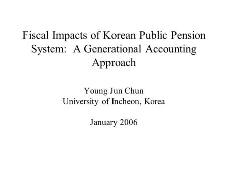 Fiscal Impacts of Korean Public Pension System: A Generational Accounting Approach Young Jun Chun University of Incheon, Korea January 2006.