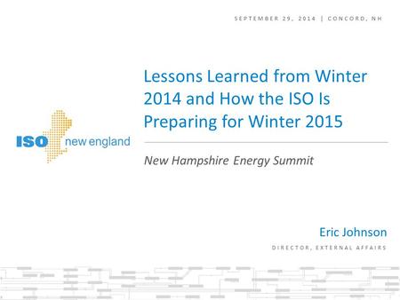 SEPTEMBER 29, 2014 | CONCORD, NH Eric Johnson DIRECTOR, EXTERNAL AFFAIRS New Hampshire Energy Summit Lessons Learned from Winter 2014 and How the ISO Is.