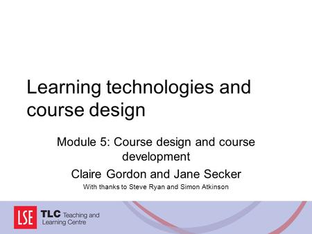 Learning technologies and course design Module 5: Course design and course development Claire Gordon and Jane Secker With thanks to Steve Ryan and Simon.