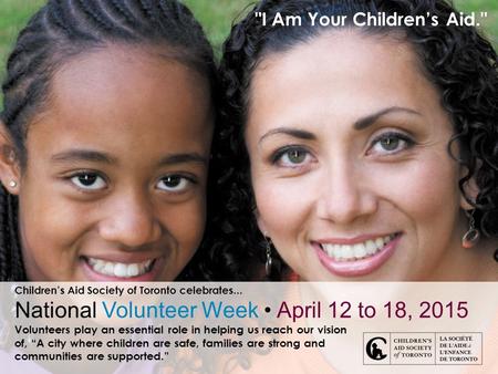 I Am Your Children’s Aid. Children’s Aid Society of Toronto celebrates... National Volunteer Week April 12 to 18, 2015 Volunteers play an essential role.