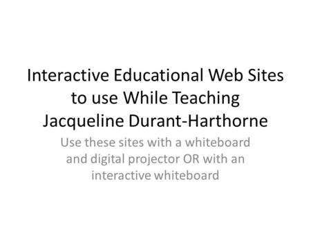 Interactive Educational Web Sites to use While Teaching Jacqueline Durant-Harthorne Use these sites with a whiteboard and digital projector OR with an.