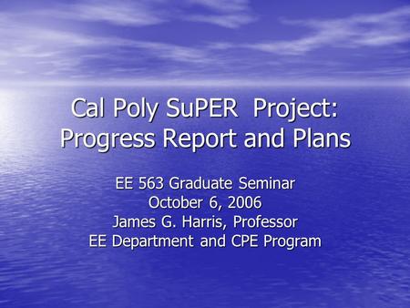 Cal Poly SuPER Project: Progress Report and Plans EE 563 Graduate Seminar October 6, 2006 James G. Harris, Professor EE Department and CPE Program.