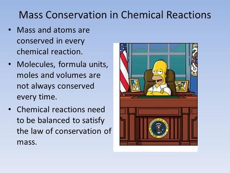 Mass Conservation in Chemical Reactions Mass and atoms are conserved in every chemical reaction. Molecules, formula units, moles and volumes are not always.