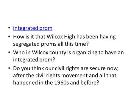 Integrated prom How is it that Wilcox High has been having segregated proms all this time? Who in Wilcox county is organizing to have an integrated prom?